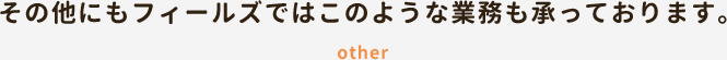 その他にもフィールズではこのような業務も承っております。